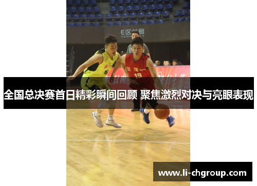 全国总决赛首日精彩瞬间回顾 聚焦激烈对决与亮眼表现