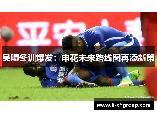吴曦冬训爆发：申花未来路线图再添新策
