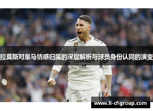 拉莫斯对皇马情感归属的深层解析与球员身份认同的演变