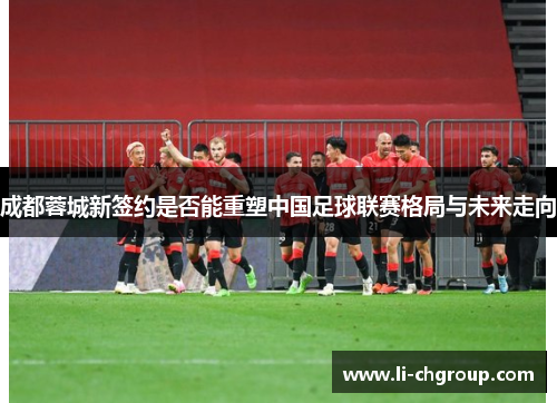 成都蓉城新签约是否能重塑中国足球联赛格局与未来走向