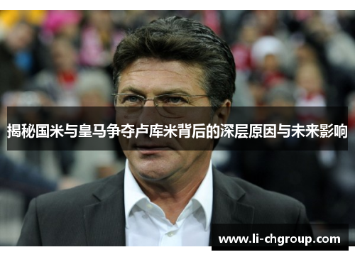 揭秘国米与皇马争夺卢库米背后的深层原因与未来影响